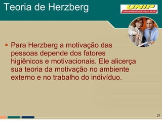 Teoria de Herzberg Para Herzberg a motivação das pessoas depende dos fatores higiênicos e motivacionais. Ele alicerça sua teoria da motivação no ambiente externo e no trabalho do indivíduo.  
