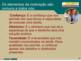 Os elementos da motivação são  comuns a todos nós:  Confiança:  É a confiança que nos permite crer que temos a capacidade de executar uma tarefa.  Otimismo:  É o otimismo que nos dá a esperança de que o desfecho terá uma solução positiva. Tenacidade:  É a tenacidade que nos mantém concentrados na tarefa. Essa qualidade nos permite, a continuar apesar dos desafios e obstáculos presentes. 