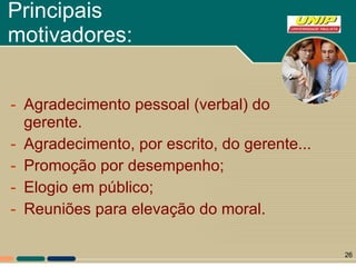 Principais motivadores: Agradecimento pessoal (verbal) do gerente. Agradecimento, por escrito, do gerente... Promoção por desempenho; Elogio em público; Reuniões para elevação do moral.  