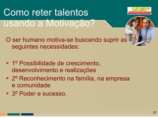 Como reter talentos usando a Motivação?  O ser humano motiva-se buscando suprir as seguintes necessidades: 1º Possibilidade de crescimento, desenvolvimento e realizações 2º Reconhecimento na família, na empresa e comunidade 3º Poder e sucesso. 