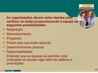 As organizações devem estar atentas para verificar se estão proporcionando à equipe as seguintes possibilidades: Realização Reconhecimento Progresso Prazer pelo que estão fazendo  Desenvolvimento pessoal Responsabilidade Entender que as equipes se sentirão mais motivadas se receber algo além de salários e premiações. 