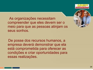 As organizações necessitam compreender que eles devem ser o meio para que as pessoas atinjam os seus sonhos.  De posse dos recursos humanos, a empresa deverá demonstrar que ela está comprometida para oferecer as condições e criar oportunidades para essas realizações. 