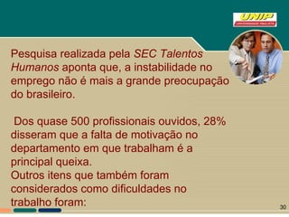 Pesquisa realizada pela  SEC Talentos Humanos  aponta que, a instabilidade no emprego não é mais a grande preocupação do brasileiro. Dos quase 500 profissionais ouvidos, 28% disseram que a falta de motivação no departamento em que trabalham é a principal queixa.  Outros itens que também foram considerados como dificuldades no trabalho foram: 