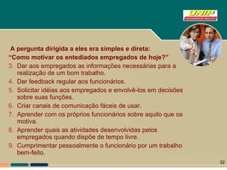 A pergunta dirigida a eles era simples e direta:  “ Como motivar os entediados empregados de hoje?” Dar aos empregados as informações necessárias para a realização de um bom trabalho. Dar feedback regular aos funcionários. Solicitar idéias aos empregados e envolvê-los em decisões sobre suas funções. Criar canais de comunicação fáceis de usar. Aprender com os próprios funcionários sobre aquilo que os motiva. Aprender quais as atividades desenvolvidas pelos empregados quando dispõe de tempo livre. Cumprimentar pessoalmente o funcionário por um trabalho bem-feito. 