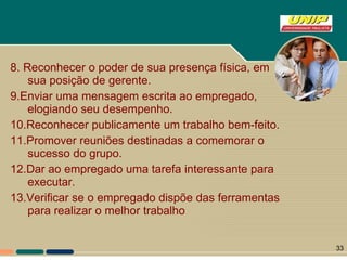 8. Reconhecer o poder de sua presença física, em sua posição de gerente. 9.Enviar uma mensagem escrita ao empregado, elogiando seu desempenho. 10.Reconhecer publicamente um trabalho bem-feito. 11.Promover reuniões destinadas a comemorar o sucesso do grupo. 12.Dar ao empregado uma tarefa interessante para executar. 13.Verificar se o empregado dispõe das ferramentas para realizar o melhor trabalho 