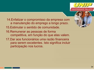 14.Enfatizar o compromisso da empresa com a manutenção do emprego a longo prazo. 15.Estimular o sentido de comunidade. 16.Remunerar as pessoas de forma competitiva, em função do que elas valem. 17.Dar aos funcionários uma razão financeira para serem excelentes. Isto significa incluir participação nos lucros. 