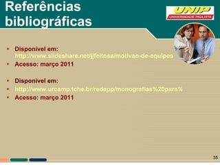 Referências bibliográficas Disponível em:  http://www.slideshare.net/jjfeitosa/motivao-de-equipes Acesso: março 2011 Disponível em: http://www.urcamp.tche.br/redepp/monografias%20para%20site/Motiva%E7%E3o%20-%20monografia%20Simone%20-%20PRONTA.pdf Acesso: março 2011 