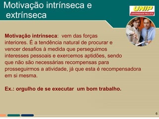 Motivação intrínseca e  extrínseca Motivação intrínseca :  vem das forças interiores. É a tendência natural de procurar e vencer desafios à medida que perseguimos  interesses pessoais e exercemos aptidões, sendo que não são necessárias recompensas para  prosseguirmos a atividade, já que esta é recompensadora  em si mesma. Ex.: orgulho de se executar  um bom trabalho. 
