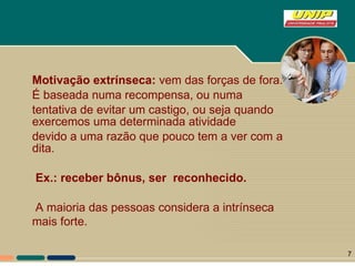 Motivação extrínseca:  vem das forças de fora. É baseada numa recompensa, ou numa tentativa de evitar um castigo, ou seja quando exercemos uma determinada atividade devido a uma razão que pouco tem a ver com a dita.   Ex.: receber bônus, ser  reconhecido. A maioria das pessoas considera a intrínseca  mais forte.   
