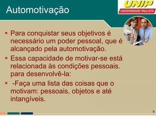 Automotivação Para conquistar seus objetivos é necessário um poder pessoal, que é alcançado pela automotivação.  Essa capacidade de motivar-se está relacionada às condições pessoais. para desenvolvê-la: -Faça uma lista das coisas que o motivam: pessoais, objetos e até intangíveis.  
