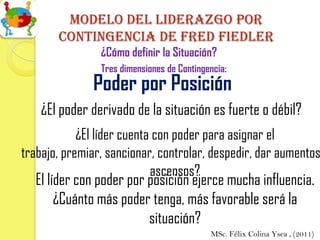 Modelo del Liderazgo por
       contingencia de Fred fiedler
                ¿Cómo definir la Situación?
                Tres dimensiones de Contingencia:
              Poder por Posición
    ¿El poder derivado de la situación es fuerte o débil?
            ¿El líder cuenta con poder para asignar el
trabajo, premiar, sancionar, controlar, despedir, dar aumentos
                            ascensos?
  El líder con poder por posición ejerce mucha influencia.
       ¿Cuánto más poder tenga, más favorable será la
                         situación?
                                            MSc. Félix Colina Ysea , (2011)
 