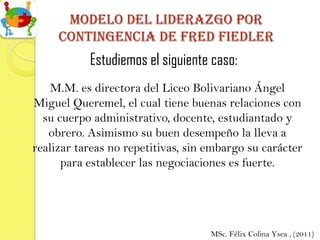 Modelo del Liderazgo por
     contingencia de Fred fiedler
           Estudiemos el siguiente caso:
    M.M. es directora del Liceo Bolivariano Ángel
Miguel Queremel, el cual tiene buenas relaciones con
  su cuerpo administrativo, docente, estudiantado y
   obrero. Asimismo su buen desempeño la lleva a
realizar tareas no repetitivas, sin embargo su carácter
      para establecer las negociaciones es fuerte.




                                    MSc. Félix Colina Ysea , (2011)
 