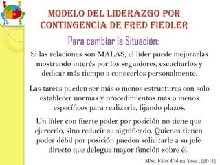 Modelo del Liderazgo por
   contingencia de Fred fiedler
           Para cambiar la Situación:
Si las relaciones son MALAS, el líder puede mejorarlas
  mostrando interés por los seguidores, escucharlos y
    dedicar más tiempo a conocerlos personalmente.
Las tareas pueden ser más o menos estructuras con solo
   establecer normas y procedimientos más o menos
       específicos para realizarla, fijando plazos.
 Un líder con fuerte poder por posición no tiene que
 ejercerlo, sino reducir su significado. Quienes tienen
 poder débil por posición pueden solicitarle a su jefe
     directo que delegue mayor función sobre él.
                                    MSc. Félix Colina Ysea , (2011)
 