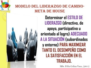 Modelo del liderazgo de camino-
        meta de house
              Determinar el ESTILO DE
              LIDERAZGO (directivo, de
                apoyo, participativo u
           orientado al logro) ADECUADO
           A LA SITUACIÓN (subordinados
            y entorno) PARA MAXIMIZAR
            TANTO EL DESEMPEÑO COMO
               LA SATISFACCIÓN EN EL
                     TRABAJO.
                      MSc. Félix Colina Ysea , (2011)
 