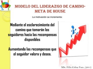 Modelo del liderazgo de camino-
            meta de house
               La motivación se incrementa:


 Mediante el esclarecimiento del
     camino que tomarán los
seguidores hacia las recompensas
           disponibles

Aumentando las recompensas que
   el seguidor valora y desea.


                                         MSc. Félix Colina Ysea , (2011)
 