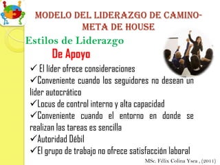 Modelo del liderazgo de camino-
         meta de house
Estilos de Liderazgo
      De Apoyo
 El líder ofrece consideraciones
Conveniente cuando los seguidores no desean un
líder autocrático
Locus de control interno y alta capacidad
Conveniente cuando el entorno en donde se
realizan las tareas es sencilla
Autoridad Débil
El grupo de trabajo no ofrece satisfacción laboral
                                   MSc. Félix Colina Ysea , (2011)
 