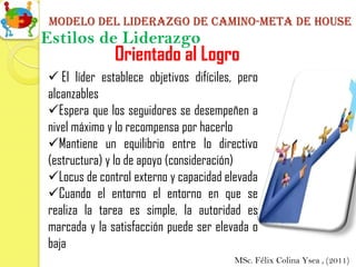 Modelo del liderazgo de camino-meta de house
Estilos de Liderazgo
              Orientado al Logro
 El líder establece objetivos difíciles, pero
alcanzables
Espera que los seguidores se desempeñen a
nivel máximo y lo recompensa por hacerlo
Mantiene un equilibrio entre lo directivo
(estructura) y lo de apoyo (consideración)
Locus de control externo y capacidad elevada
Cuando el entorno el entorno en que se
realiza la tarea es simple, la autoridad es
marcada y la satisfacción puede ser elevada o
baja
                                        MSc. Félix Colina Ysea , (2011)
 