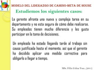Modelo del liderazgo de camino-meta de house
  Estudiemos los siguientes casos:
La gerente afronta una nueva y compleja tarea en su
departamento y no esta segura de cómo debe realizarse.
Su empleados tienen mucha diferencia y les gusta
participar en la toma de decisiones.

Un empleado ha estado llegando tarde al trabajo sin
causa justificada hasta el momento, así que el gerente
ha decidido aplicar una medida correctiva para
obligarlo a llegar a tiempo.

                                   MSc. Félix Colina Ysea , (2011)
 