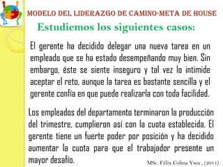 Modelo del liderazgo de camino-meta de house
   Estudiemos los siguientes casos:
El gerente ha decidido delegar una nueva tarea en un
empleado que se ha estado desempeñando muy bien. Sin
embargo, éste se siente inseguro y tal vez lo intimide
aceptar el reto, aunque la tarea es bastante sencilla y el
gerente confía en que puede realizarla con toda facilidad.
Los empleados del departamento terminaron la producción
del trimestre, cumplieron así con la cuota establecida. El
gerente tiene un fuerte poder por posición y ha decidido
aumentar la cuota para que el trabajador presente un
mayor desafío.                       MSc. Félix Colina Ysea , (2011)
 