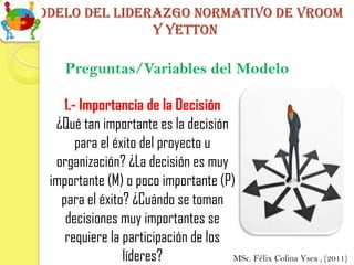 Modelo del liderazgo normativo de vroom
                y yetton

     Preguntas/Variables del Modelo

    1.- Importancia de la Decisión
   ¿Qué tan importante es la decisión
       para el éxito del proyecto u
   organización? ¿La decisión es muy
  importante (M) o poco importante (P)
    para el éxito? ¿Cuándo se toman
     decisiones muy importantes se
     requiere la participación de los
                 líderes?             MSc. Félix Colina Ysea , (2011)
 