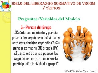 Modelo del liderazgo normativo de vroom
                y yetton

      Preguntas/Variables del Modelo
        6.- Pericia del Grupo
    ¿Cuánto conocimiento y pericia
  poseen los seguidores individuales
  ante esta decisión específica? ¿Su
   pericia es mucha (M) o poca (P)?
    ¿Cuánto más pericia posean los
    seguidores, mayor puede ser la
   participación individual o grupal?
                                        MSc. Félix Colina Ysea , (2011)
 