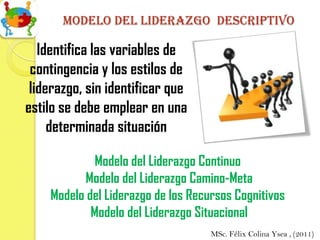 Modelo del liderazgo descriptivo

   Identifica las variables de
 contingencia y los estilos de
 liderazgo, sin identificar que
estilo se debe emplear en una
     determinada situación

             Modelo del Liderazgo Continuo
          Modelo del Liderazgo Camino-Meta
    Modelo del Liderazgo de los Recursos Cognitivos
            Modelo del Liderazgo Situacional
                                    MSc. Félix Colina Ysea , (2011)
 
