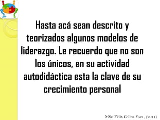 Hasta acá sean descrito y
  teorizados algunos modelos de
liderazgo. Le recuerdo que no son
    los únicos, en su actividad
 autodidáctica esta la clave de su
       crecimiento personal

                       MSc. Félix Colina Ysea , (2011)
 