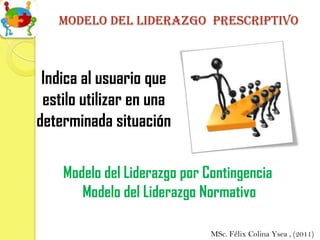 Modelo del liderazgo prescriptivo



 Indica al usuario que
 estilo utilizar en una
determinada situación

    Modelo del Liderazgo por Contingencia
       Modelo del Liderazgo Normativo

                              MSc. Félix Colina Ysea , (2011)
 
