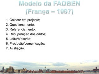 1. Colocar em projecto;2. Questionamento;3. Referenciamento;4. Recuperação dos dados;5. Leitura/escrita;6. Produção/comunicação;7. Avaliação.Modelo da FADBEN(França – 1997)