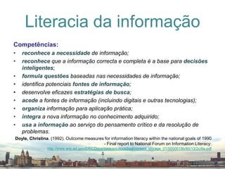 Competências:reconhecea necessidade de informação;reconheceque a informação correcta e completa é a base para decisõesinteligentes;formulaquestões baseadas nas necessidades de informação;identifica potenciais fontes de informação;desenvolve eficazes estratégiasdebusca;acedea fontes de informação (incluindo digitais e outras tecnologias);organizainformação para aplicação prática;integraa nova informação no conhecimento adquirido;usaa informação ao serviço do pensamento crítico e da resolução de problemas.Doyle, Christina. (1992). Outcome measures for information literacy within the national goals of 1990 - Final report to National Forum on Information Literacy: http://www.eric.ed.gov/ERICDocs/data/ericdocs2sql/content_storage_01/0000019b/80/13/2c/6e.pdfLiteracia da informação