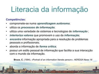 Literacia da informaçãoCompetências:compromete-se numa aprendizagemautónoma;utiliza os processosdeinformação;utiliza uma variedade de sistemas e tecnologias de informação ;interiorizavalores que promovem o uso da informação;encontrainformação apropriada para a resolução de problemas pessoais e profissionais;aborda a informação de formacrítica;possui um estilo pessoal de informação que facilita a sua interacção com o mundo da informação.Bruce, C. (1994). «Portrait of an information literate person». HERDSA News 16