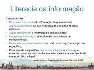 Competências:Determina a extensão da informação de que necessita;Acede à informação de que necessita de um modo eficaz e eficiente;Avalia criticamente a informação e as suas fontes;Incorporara informação seleccionada na sua base de conhecimentos;Usa a informação eficazmente de modo a conseguir um objectivo específico;Compreende as questões económicas, legais, e sociais que envolvem o uso da informação, e aceder e utilizar a informação de um modo ético e legal.Literacia da informação(Association of College and Research Libraries, 2000)