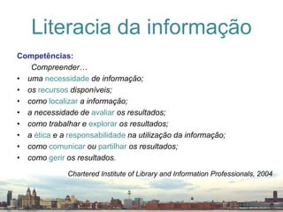 Competências:Compreender…uma necessidadede informação;os recursos disponíveis;como localizar a informação;a necessidade de avaliar os resultados;como trabalhar e explorar os resultados;a ética e a responsabilidade na utilização da informação;como comunicar ou partilhar os resultados;como gerir os resultados.Literacia da informaçãoChartered Institute of Library and InformationProfessionals, 2004