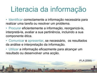 Identificar correctamente a informação necessária para realizar uma tarefa ou resolver um problema.Procurar eficientemente a informação, reorganizá-la, interpretá-la, avaliar a sua pertinência, incluindo a sua componente ética.Comunicar e apresentar, se necessário,  os resultados da análise e interpretação da informação.Utilizar a informação eficazmente para alcançar um resultado ou desenvolver uma acção.Literacia da informaçãoIFLA (2006)