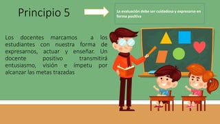 Los docentes marcamos a los
estudiantes con nuestra forma de
expresarnos, actuar y enseñar. Un
docente positivo transmitirá
entusiasmo, visión e ímpetu por
alcanzar las metas trazadas
Principio 5 La evaluación debe ser cuidadosa y expresarse en
forma positiva
 