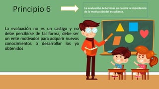 La evaluación no es un castigo y no
debe percibirse de tal forma, debe ser
un ente motivador para adquirir nuevos
conocimientos o desarrollar los ya
obtenidos
Principio 6 La evaluación debe tener en cuenta la importancia
de la motivación del estudiante.
 