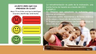 La retroalimentación es parte de la motivación, una
bonita forma de hacerlo es a través del (OI+)
EJEMPLO
O: Observe que estudiaste lo suficiente para
exponer el contenido.
I: Participas activa, espontánea y de forma dinámica
en la calase y desarrollo de contenidos.
S: Sugiero que continúes con las bunas prácticas de
desarrollo de competencias cognitivas.
 