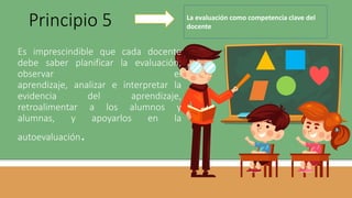 Es imprescindible que cada docente
debe saber planificar la evaluación,
observar el
aprendizaje, analizar e interpretar la
evidencia del aprendizaje,
retroalimentar a los alumnos y
alumnas, y apoyarlos en la
autoevaluación.
Principio 5 La evaluación como competencia clave del
docente
 