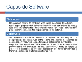 Capas de Software
Plataforma
• Se considera el nivel de hardware y las capas más bajas de software.
• Estas capas proporcionan servicios a las que están por encima de ellas, y
que son implementadas independientemente en cada computadora,
proporcionando una interfaz de programación del sistema.
Middleware
• Se representa mediante procesos u objetos en un conjunto de
computadoras que interactúan entre sí para implementar mecanismos de
comunicación y recursos compartidos para aplicaciones distribuidas.
• Mejora el nivel de las comunicaciones soportando abstracciones como:
procedimiento de invocación remota, comunicación entre un grupo de
procesos, notificación de eventos, replicación de datos compartidos y
transmisión de datos multimedia en tiempo real.
 