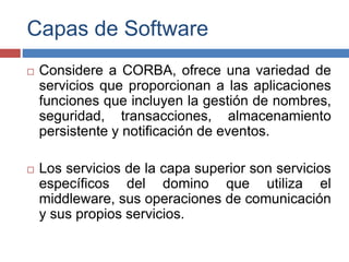 Capas de Software
 Considere a CORBA, ofrece una variedad de
servicios que proporcionan a las aplicaciones
funciones que incluyen la gestión de nombres,
seguridad, transacciones, almacenamiento
persistente y notificación de eventos.
 Los servicios de la capa superior son servicios
específicos del domino que utiliza el
middleware, sus operaciones de comunicación
y sus propios servicios.
 