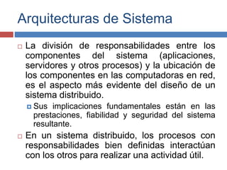 Arquitecturas de Sistema
 La división de responsabilidades entre los
componentes del sistema (aplicaciones,
servidores y otros procesos) y la ubicación de
los componentes en las computadoras en red,
es el aspecto más evidente del diseño de un
sistema distribuido.
 Sus implicaciones fundamentales están en las
prestaciones, fiabilidad y seguridad del sistema
resultante.
 En un sistema distribuido, los procesos con
responsabilidades bien definidas interactúan
con los otros para realizar una actividad útil.
 
