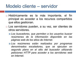 Modelo cliente – servidor
 Históricamente es la más importante, el fin
principal es acceder a los recursos compartidos
que ellos gestionan.
 Los servidores pueden, a su vez, ser clientes de
otros servidores.
 Los buscadores, que permiten a los usuarios buscar
resúmenes de la información disponible en las
páginas web de los sitios de Internet.
 Los resúmenes están realizados por programas
denominados escaladores, que se ejecutan en
segundo plano en el sitio del buscador utilizando
peticiones HTTP para acceder a los servidores web
en Internet.
 