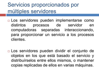 Servicios proporcionados por
múltiples servidores
 Los servidores pueden implementarse como
distintos procesos de servidor en
computadoras separadas interaccionando,
para proporcionar un servicio a los procesos
clientes.
 Los servidores pueden dividir el conjunto de
objetos en los que está basado el servicio y
distribuírselos entre ellos mismos, o mantener
copias replicadas de ellos en varias máquinas.
 