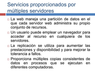 Servicios proporcionados por
múltiples servidores
 La web maneja una partición de datos en el
que cada servidor web administra su propio
conjunto de recursos.
 Un usuario puede emplear un navegador para
acceder al recurso en cualquiera de los
servidores.
 La replicación se utiliza para aumentar las
prestaciones y disponibilidad y para mejorar la
tolerancia a fallos.
 Proporciona múltiples copias consistentes de
datos en procesos que se ejecutan en
diferentes computadoras.
 