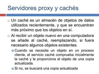 Servidores proxy y cachés
 Un caché es un almacén de objetos de datos
utilizados recientemente, y que se encuentran
más próximo que los objetos en sí.
 Al recibir un objeto nuevo en una computadora
se añade al caché, reemplazando, si fuera
necesario algunos objetos existentes.
 Cuando se necesita un objeto en un proceso
cliente, el servicio caché comprueba inicialmente
la caché y le proporciona el objeto de una copia
actualizada.
 Si no, se buscará una copia actualizada
 