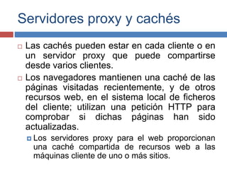 Servidores proxy y cachés
 Las cachés pueden estar en cada cliente o en
un servidor proxy que puede compartirse
desde varios clientes.
 Los navegadores mantienen una caché de las
páginas visitadas recientemente, y de otros
recursos web, en el sistema local de ficheros
del cliente; utilizan una petición HTTP para
comprobar si dichas páginas han sido
actualizadas.
 Los servidores proxy para el web proporcionan
una caché compartida de recursos web a las
máquinas cliente de uno o más sitios.
 
