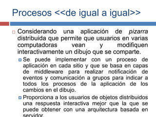 Procesos <<de igual a igual>>
 Considerando una aplicación de pizarra
distribuida que permite que usuarios en varias
computadoras vean y modifiquen
interactivamente un dibujo que se comparte.
 Se puede implementar con un proceso de
aplicación en cada sitio y que se basa en capas
de middleware para realizar notificación de
eventos y comunicación a grupos para indicar a
todos los procesos de la aplicación de los
cambios en el dibujo.
 Proporciona a los usuarios de objetos distribuidos
una respuesta interactiva mejor que la que se
puede obtener con una arquitectura basada en
 