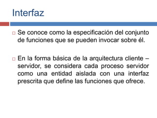 Interfaz
 Se conoce como la especificación del conjunto
de funciones que se pueden invocar sobre él.
 En la forma básica de la arquitectura cliente –
servidor, se considera cada proceso servidor
como una entidad aislada con una interfaz
prescrita que define las funciones que ofrece.
 