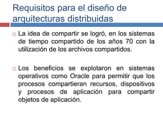 Requisitos para el diseño de
arquitecturas distribuidas
 La idea de compartir se logró, en los sistemas
de tiempo compartido de los años 70 con la
utilización de los archivos compartidos.
 Los beneficios se explotaron en sistemas
operativos como Oracle para permitir que los
procesos compartieran recursos, dispositivos
y procesos de aplicación para compartir
objetos de aplicación.
 