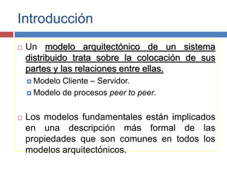 Introducción
 Un modelo arquitectónico de un sistema
distribuido trata sobre la colocación de sus
partes y las relaciones entre ellas.
 Modelo Cliente – Servidor.
 Modelo de procesos peer to peer.
 Los modelos fundamentales están implicados
en una descripción más formal de las
propiedades que son comunes en todos los
modelos arquitectónicos.
 